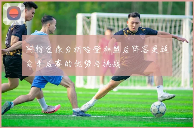 阿特金森分析哈登加盟后阵容更适合季后赛的优势与挑战