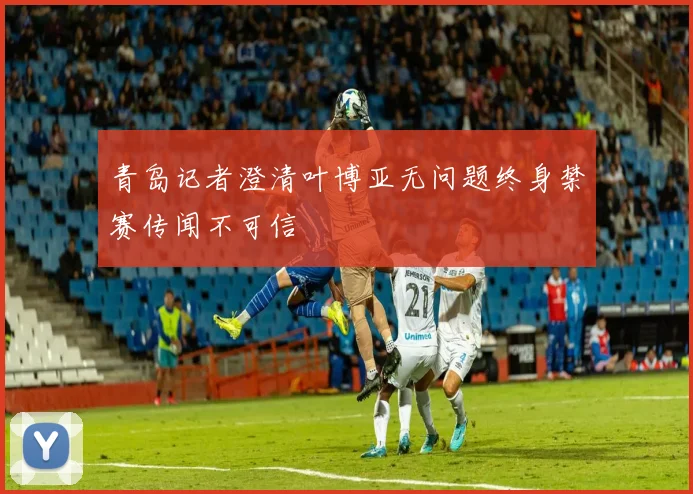青岛记者澄清叶博亚无问题终身禁赛传闻不可信