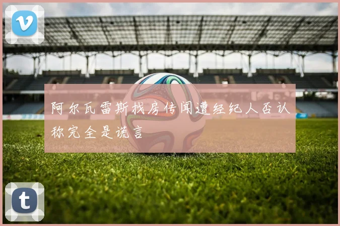 阿尔瓦雷斯找房传闻遭经纪人否认称完全是谎言