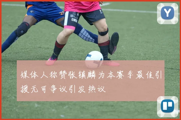 媒体人称赞张镇麟为本赛季最佳引援无可争议引发热议