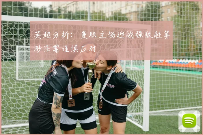 英超分析：曼联主场迎战强敌胜算渺茫需谨慎应对