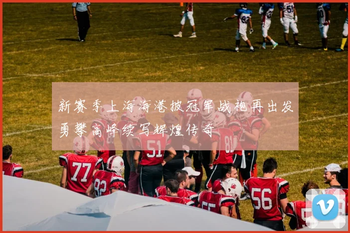 新赛季上海海港披冠军战袍再出发勇攀高峰续写辉煌传奇