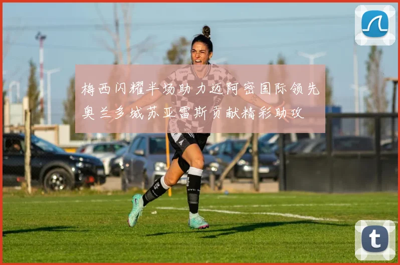梅西闪耀半场助力迈阿密国际领先奥兰多城苏亚雷斯贡献精彩助攻