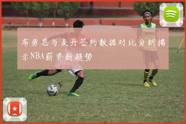 布劳恩与麦丹签约数据对比分析揭示NBA薪资新趋势