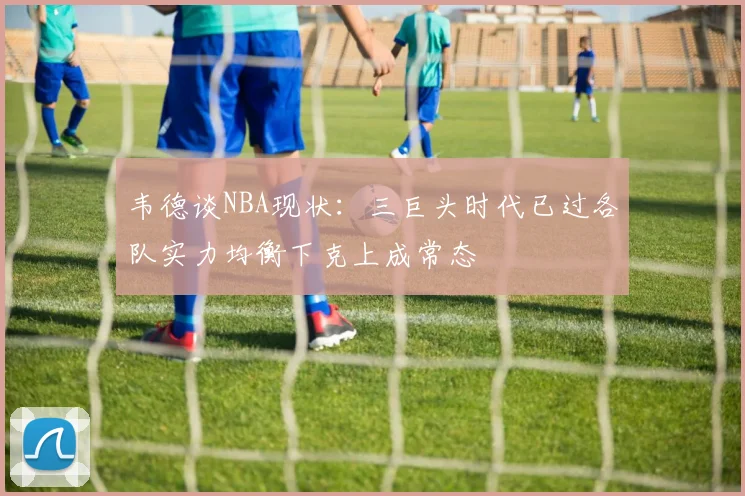 韦德谈NBA现状：三巨头时代已过各队实力均衡下克上成常态