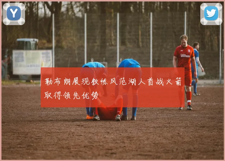 勒布朗展现教练风范湖人首战火箭取得领先优势