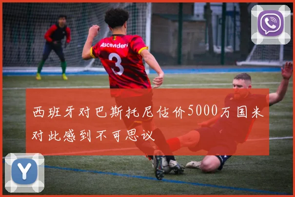 西班牙对巴斯托尼估价5000万国米对此感到不可思议