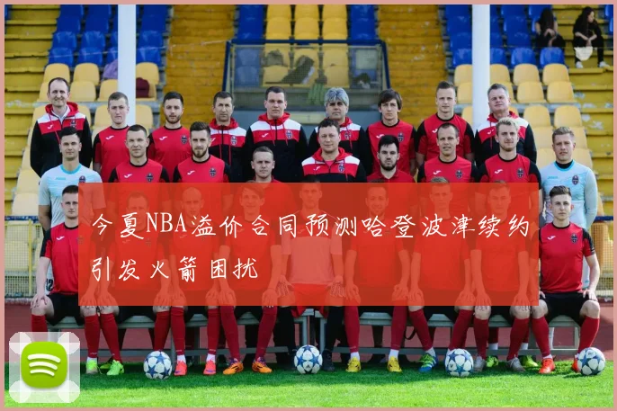 今夏NBA溢价合同预测哈登波津续约引发火箭困扰