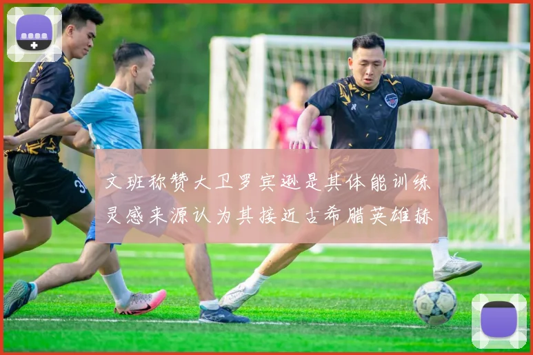 文班称赞大卫罗宾逊是其体能训练灵感来源认为其接近古希腊英雄赫拉克勒斯