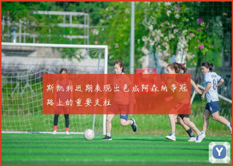 斯凯利近期表现出色成阿森纳争冠路上的重要支柱