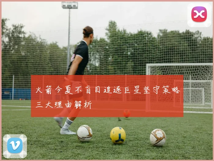 火箭今夏不盲目追逐巨星坚守策略三大理由解析
