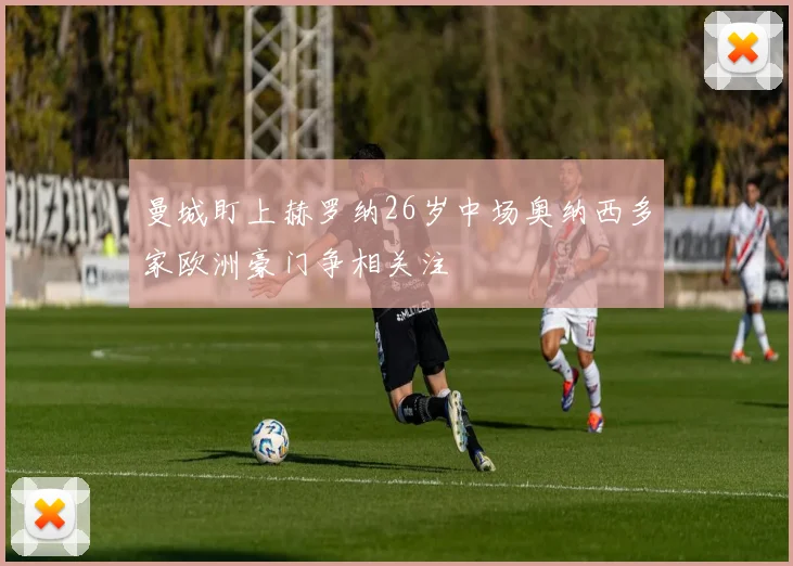 曼城盯上赫罗纳26岁中场奥纳西多家欧洲豪门争相关注
