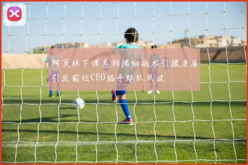 阿莫林下课真相揭秘战术引援矛盾引发前任CEO插手球队风波