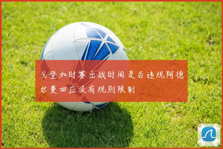戈登加时赛出战时间是否违规阿德尔曼回应没有规则限制