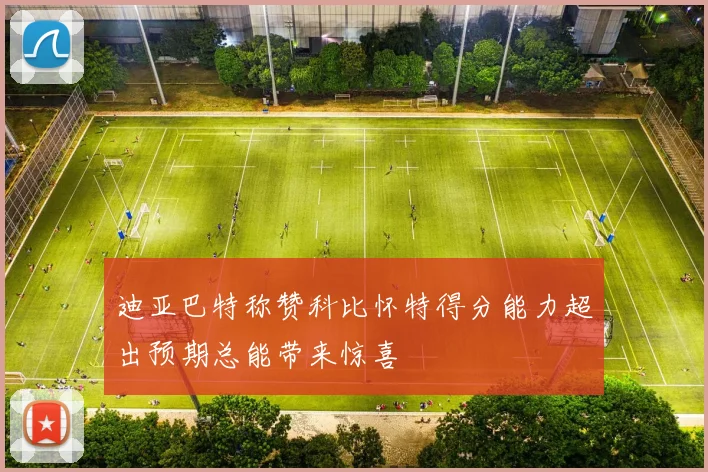 迪亚巴特称赞科比怀特得分能力超出预期总能带来惊喜