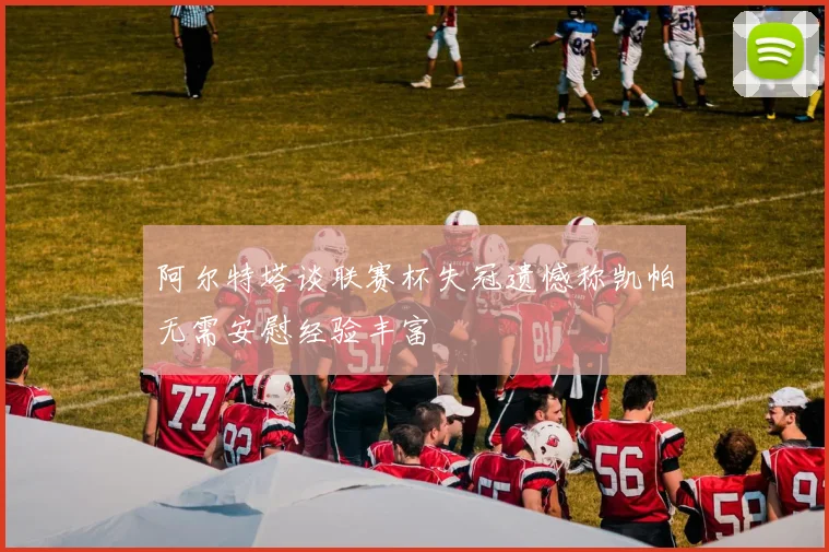 阿尔特塔谈联赛杯失冠遗憾称凯帕无需安慰经验丰富