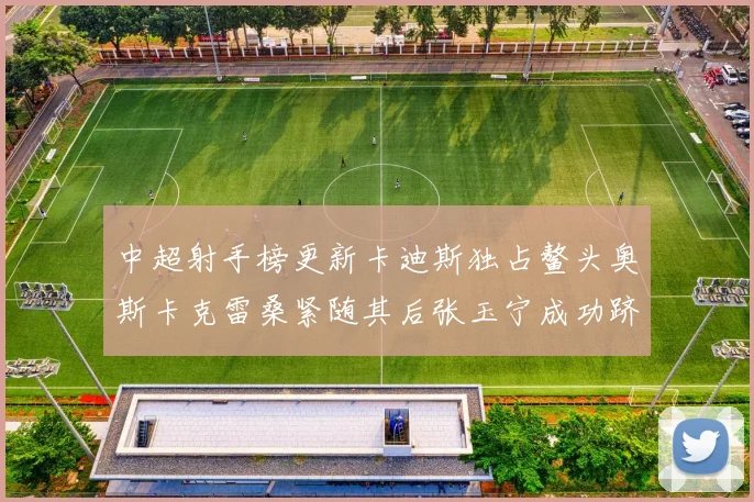 中超射手榜更新卡迪斯独占鳌头奥斯卡克雷桑紧随其后张玉宁成功跻身前十