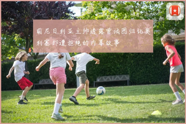 前尼日利亚主帅透露曾试图归化奥利塞却遭拒绝的内幕故事