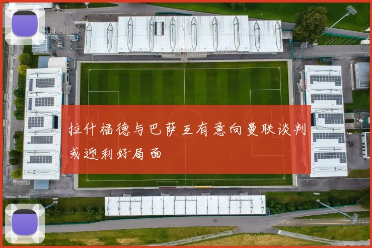 拉什福德与巴萨互有意向曼联谈判或迎利好局面