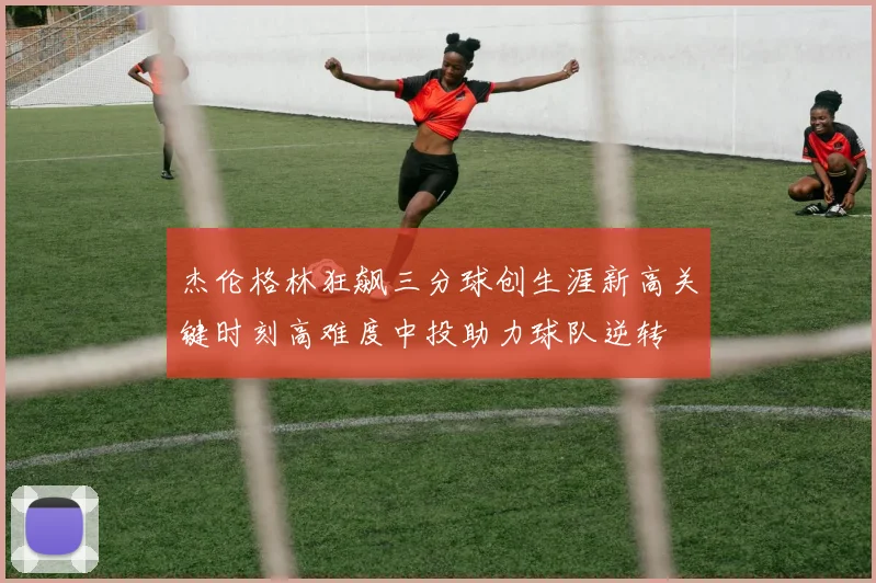 杰伦格林狂飙三分球创生涯新高关键时刻高难度中投助力球队逆转