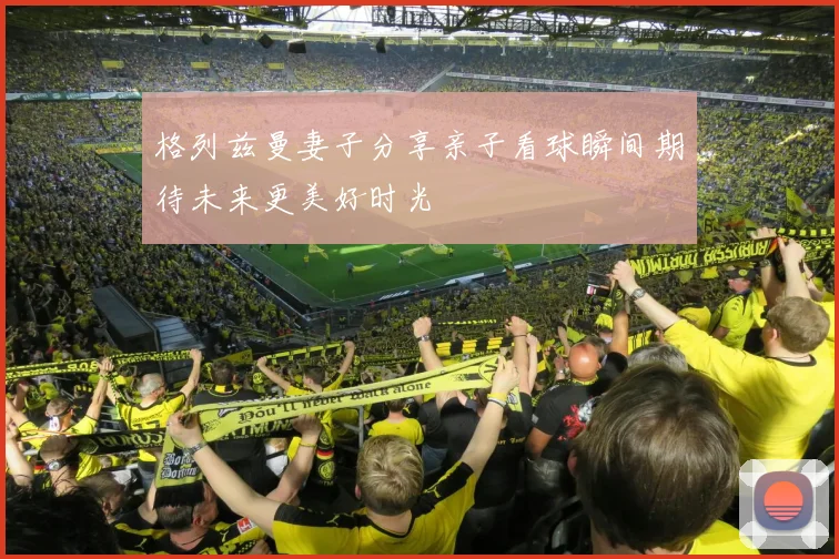 格列兹曼妻子分享亲子看球瞬间期待未来更美好时光