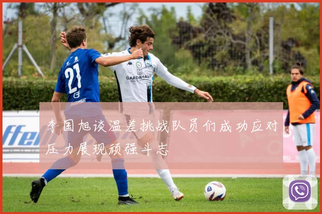 李国旭谈温差挑战队员们成功应对压力展现顽强斗志